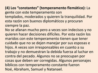(4) Los “constantes” (temperamento flemático): La
gente con este temperamento son
templados, moderados y quieren la tranquilidad. Por
esta razón son buenos diplomáticos y procuran
siempre la paz.
No se afanan mucho pero a veces son indecisos y no
quieren hacer decisiones difíciles. Por esta razón los
maridos con este temperamento tienen que tener
cuidado que no se dejen manejar por sus esposas e
hijos. A veces son irresponsables en cuanto a su
trabajo y no demuestran la debida fuerza al luchar en
contra del pecado. Algunos no se preocupan por
cosas que deben ser corregidas. Algunos personajes
bíblicos con temperamento constante fueron
Noé, Abraham, Samuel y Natanael.
 