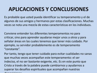 APLICACIONES Y CONCLUSIONES
Es probable que usted pueda identificar su temperamento y el de
algunos de sus amigos y hermanos por estas clasificaciones. Muchas
veces se nota una mezcla de estas características en los individuos.

Conviene entender los diferentes temperamentos no para
criticar, sino para aprender ayudarse mejor unos a otros y para
señalar áreas en las cuales tenemos que tener más cuidado. Por
ejemplo, su servidor probablemente es de temperamento
“constante”.
Por tanto, tengo que tener cuidado para evitar cualidades no sanas
que muchas veces acompañan este temperamento: el ser
indeciso, el no ser bastante exigente, etc. Es en este punto que
Cristo a través de la palabra puede cambiarnos y ayudarnos a
superar los desafíos espirituales que acompañan nuestras
 