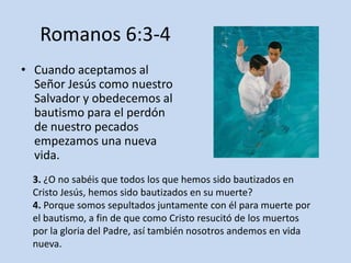 Romanos 6:3-4
• Cuando aceptamos al
  Señor Jesús como nuestro
  Salvador y obedecemos al
  bautismo para el perdón
  de nuestro pecados
  empezamos una nueva
  vida.
  3. ¿O no sabéis que todos los que hemos sido bautizados en
  Cristo Jesús, hemos sido bautizados en su muerte?
  4. Porque somos sepultados juntamente con él para muerte por
  el bautismo, a fin de que como Cristo resucitó de los muertos
  por la gloria del Padre, así también nosotros andemos en vida
  nueva.
 