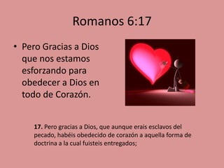 Romanos 6:17
• Pero Gracias a Dios
  que nos estamos
  esforzando para
  obedecer a Dios en
  todo de Corazón.


     17. Pero gracias a Dios, que aunque erais esclavos del
     pecado, habéis obedecido de corazón a aquella forma de
     doctrina a la cual fuisteis entregados;
 