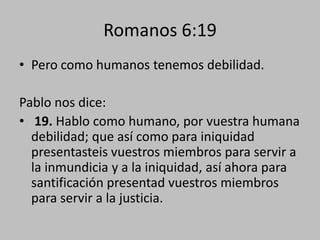 Romanos 6:19
• Pero como humanos tenemos debilidad.

Pablo nos dice:
• 19. Hablo como humano, por vuestra humana
  debilidad; que así como para iniquidad
  presentasteis vuestros miembros para servir a
  la inmundicia y a la iniquidad, así ahora para
  santificación presentad vuestros miembros
  para servir a la justicia.
 