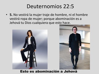 Deuternomios 22:5
• 5. No vestirá la mujer traje de hombre, ni el hombre
  vestirá ropa de mujer; porque abominación es a
  Jehová tu Dios cualquiera que esto hace.




         Esto es abominación a Jehová
 