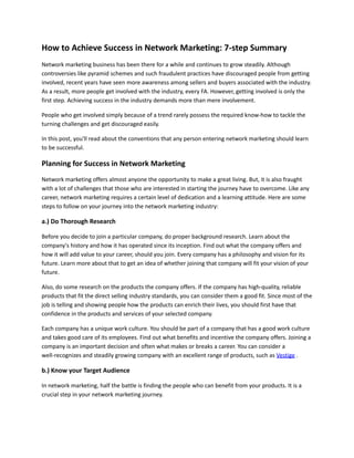 How to Achieve Success in Network Marketing: 7-step Summary
Network marketing business has been there for a while and continues to grow steadily. Although
controversies like pyramid schemes and such fraudulent practices have discouraged people from getting
involved, recent years have seen more awareness among sellers and buyers associated with the industry.
As a result, more people get involved with the industry, every FA. However, getting involved is only the
first step. Achieving success in the industry demands more than mere involvement.
People who get involved simply because of a trend rarely possess the required know-how to tackle the
turning challenges and get discouraged easily.
In this post, you'll read about the conventions that any person entering network marketing should learn
to be successful.
Planning for Success in Network Marketing
Network marketing offers almost anyone the opportunity to make a great living. But, it is also fraught
with a lot of challenges that those who are interested in starting the journey have to overcome. Like any
career, network marketing requires a certain level of dedication and a learning attitude. Here are some
steps to follow on your journey into the network marketing industry:
a.) Do Thorough Research
Before you decide to join a particular company, do proper background research. Learn about the
company's history and how it has operated since its inception. Find out what the company offers and
how it will add value to your career, should you join. Every company has a philosophy and vision for its
future. Learn more about that to get an idea of whether joining that company will fit your vision of your
future.
Also, do some research on the products the company offers. If the company has high-quality, reliable
products that fit the direct selling industry standards, you can consider them a good fit. Since most of the
job is telling and showing people how the products can enrich their lives, you should first have that
confidence in the products and services of your selected company.
Each company has a unique work culture. You should be part of a company that has a good work culture
and takes good care of its employees. Find out what benefits and incentive the company offers. Joining a
company is an important decision and often what makes or breaks a career. You can consider a
well-recognizes and steadily growing company with an excellent range of products, such as Vestige .
b.) Know your Target Audience
In network marketing, half the battle is finding the people who can benefit from your products. It is a
crucial step in your network marketing journey.
 