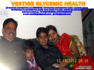 VESTIGE GLYCEMIC HEALTH
MYVESTIGE DISTRIBUTOR NO.86992946 // MYVESTIGE DISTRIBUTOR NAME- RANDHIR SINGH
MYVESTIGE CO-DISTRIBUTOR NAME- RITU SINGH // PLACE:- JAIPUR {RAJASTHAN}
CONTACT:-MOBILE:- +919887693002,+919782220243
E-mail: randhirjpr@gmail.com , jprritu@gmail.com
 