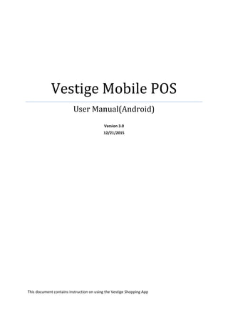Vestige	Mobile	POS	
User	Manual(Android)	
Version 3.0
12/21/2015
This document contains instruction on using the Vestige Shopping App
 