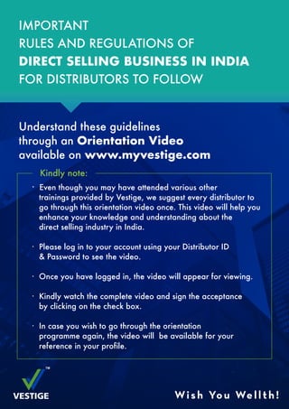 IMPORTANT
RULES AND REGULATIONS OF
DIRECT SELLING BUSINESS IN INDIA
FOR DISTRIBUTORS TO FOLLOW
Understand these guidelines
through an Orientation Video
available on www.myvestige.com
Kindly note:
· Even though you may have attended various other
trainings provided by Vestige, we suggest every distributor to
go through this orientation video once. This video will help you
enhance your knowledge and understanding about the
direct selling industry in India.
· Please log in to your account using your Distributor ID
& Password to see the video.
· Once you have logged in, the video will appear for viewing.
· Kindly watch the complete video and sign the acceptance
by clicking on the check box.
· In case you wish to go through the orientation
programme again, the video will be available for your
reference in your profile.
Wish You Wellth!
 