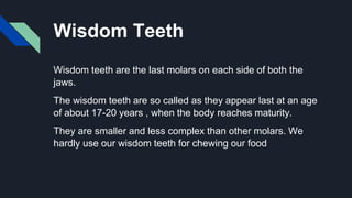 Wisdom Teeth
Wisdom teeth are the last molars on each side of both the
jaws.
The wisdom teeth are so called as they appear last at an age
of about 17-20 years , when the body reaches maturity.
They are smaller and less complex than other molars. We
hardly use our wisdom teeth for chewing our food
 