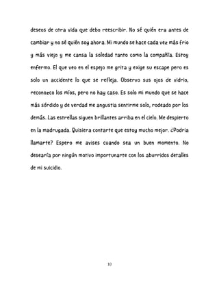 10
deseos de otra vida que debo reescribir. No sé quién era antes de
cambiar y no sé quién soy ahora. Mi mundo se hace cada vez más frio
y más viejo y me cansa la soledad tanto como la compañía. Estoy
enfermo. El que veo en el espejo me grita y exige su escape pero es
solo un accidente lo que se refleja. Observo sus ojos de vidrio,
reconozco los míos, pero no hay caso. Es solo mi mundo que se hace
más sórdido y de verdad me angustia sentirme solo, rodeado por los
demás. Las estrellas siguen brillantes arriba en el cielo. Me despierto
en la madrugada. Quisiera contarte que estoy mucho mejor. ¿Podria
llamarte? Espero me avises cuando sea un buen momento. No
desearía por ningún motivo importunarte con los aburridos detalles
de mi suicidio.
 