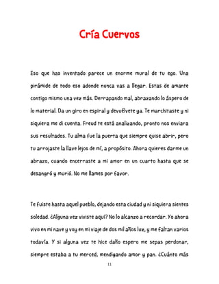 11
Cría Cuervos
Eso que has inventado parece un enorme mural de tu ego. Una
pirámide de todo eso adonde nunca vas a llegar. Estas de amante
contigo mismo una vez más. Derrapando mal, abrazando lo áspero de
lo material. Da un giro en espiral y devuélvete ya. Te marchitaste y ni
siquiera me di cuenta. Freud te está analizando, pronto nos enviara
sus resultados. Tu alma fue la puerta que siempre quise abrir, pero
tu arrojaste la llave lejos de mí, a propósito. Ahora quieres darme un
abrazo, cuando encerraste a mi amor en un cuarto hasta que se
desangró y murió. No me llames por favor.
Te fuiste hasta aquel pueblo, dejando esta ciudad y ni siquiera sientes
soledad. ¿Alguna vez viviste aquí? No lo alcanzo a recordar. Yo ahora
vivo en mi nave y voy en mi viaje de dos mil años luz, y me faltan varios
todavía. Y si alguna vez te hice daño espero me sepas perdonar,
siempre estaba a tu merced, mendigando amor y pan. ¿Cuánto más
 