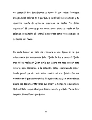 12
me costará? Nos forzábamos a hacer lo que todos: Domingos
arrojándonos pelotas en el parque, la infaltable foto familiar y tu
neurótica manía de gritarme mientras me decías "Lo debes
organizar". Mi amor y yo nos conectamos ahora a través de las
galaxias. Tu faltaste al funeral ¿Recuerdas cómo te escondías? No
me llames por favor.
Sin duda hablar de esto me remonta a una época en la que
irónicamente fui sumamente feliz. ¿Quién lo iba a pensar? ¿Quién
eras tú en realidad? Quien diría que ahora me toca contar esta
historia solo. Llamando a la estación: Estoy cicatrizando mejor.
Jamás pensé que de tanto dolor saldría mi voz. Quizás fue ese
momento en el que nos miramos a los ojos con rabia y sin emitir sonido
alguno nos decíamos "Me tienes que amar” El tiempo no lo cura todo.
¡Qué mal! Feliz cumpleaños igual. Cuídate mucho y sé feliz. Ya me debo
despedir. No me llames por favor.
 