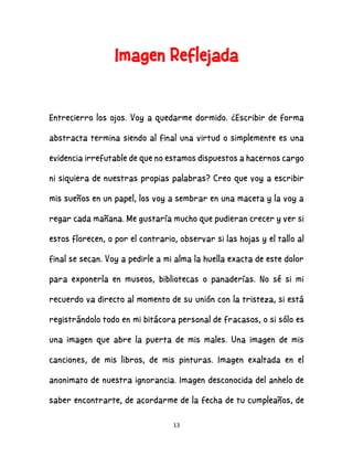 13
Imagen Reflejada
Entrecierro los ojos. Voy a quedarme dormido. ¿Escribir de forma
abstracta termina siendo al final una virtud o simplemente es una
evidencia irrefutable de que no estamos dispuestos a hacernos cargo
ni siquiera de nuestras propias palabras? Creo que voy a escribir
mis sueños en un papel, los voy a sembrar en una maceta y la voy a
regar cada mañana. Me gustaría mucho que pudieran crecer y ver si
estos florecen, o por el contrario, observar si las hojas y el tallo al
final se secan. Voy a pedirle a mi alma la huella exacta de este dolor
para exponerla en museos, bibliotecas o panaderías. No sé si mi
recuerdo va directo al momento de su unión con la tristeza, si está
registrándolo todo en mi bitácora personal de fracasos, o si sólo es
una imagen que abre la puerta de mis males. Una imagen de mis
canciones, de mis libros, de mis pinturas. Imagen exaltada en el
anonimato de nuestra ignorancia. Imagen desconocida del anhelo de
saber encontrarte, de acordarme de la fecha de tu cumpleaños, de
 