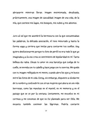 14
abrazarte mientras lloras. Imagen ensimismada, devaluada,
prácticamente, una imagen de casualidad. Imagen de una vida, de la
mía, que contiene mis lagos, mis bosques, mis nubes y mis abismos.
Juro al sol que me asombró la hermosura con la que concatenabas
las palabras, la delicada asociación, el tono mesurado y hasta la
forma vaga y certera que tenías para contarme tus sueños. Hoy
quiero desilusionarme porque tu foto de perfil no era todo lo que yo
imaginaba y a la vez crea un sentimiento de bipolaridad en mí. Tanta
belleza da rabia. Llevas tu amor en una baratija que cuelga de tu
cuello, se enreda con tu cabello y hace juego con tu sonrisa. Me quedo
con tu imagen reflejada en mi mente, cuando abro los ojos y te busco
entre las fotos de mi vida. Estoy, sin embargo, dispuesto a olvidarme
de tu nombre y confundirte con otras mujeres que ahora se ven más
borrosas, como las manchas en el mantel, en mi memoria y en el
paisaje que se ve por la ventana. Lentamente, me envuelvo en mi
corteza y me convenzo de que no fui planeado para ser feliz. Me
encanta también contener las lágrimas. Podría contarte
 