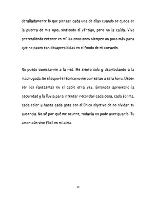 15
detalladamente lo que piensan cada una de ellas cuando se queda en
la puerta de mis ojos, sintiendo el vértigo, pero no la caída. Vivo
pretendiendo retener en mí las emociones siempre un poco más para
que no pasen tan desapercibidas en el fondo de mi corazón.
No puedo conectarme a la red. Me siento solo y deambulando a la
madrugada. En el soporte técnico no me contestan a esta hora. Deben
ser los fantasmas en el cable otra vez. Entonces aprovecho la
oscuridad y la lluvia para intentar recordar cada cosa, cada forma,
cada color y hasta cada gota con el único objetivo de no olvidar tu
ausencia. No sé por qué me ocurre, todavía no pude averiguarlo. Tu
amor aún vive fósil en mi alma.
 
