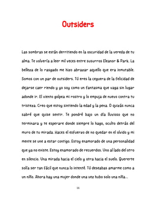 16
Outsiders
Las sombras se están derritiendo en la oscuridad de la vereda de tu
alma. Te volvería a leer mil veces entre susurros Eleanor & Park. La
belleza de lo rasgado me hizo abrazar aquello que era inmutable.
Somos con un par de outsiders. Tú eres la ceguera de la felicidad de
dejarse caer riendo y yo soy como un fantasma que vaga sin lugar
adonde ir. El viento golpea mi rostro y lo empuja de nuevo contra tu
tristeza. Creo que estoy sintiendo la edad y la pena. O quizás nunca
sabré que quise sentir. Te pondré bajo un día lluvioso que no
terminara y te esperare donde siempre lo hago, oculto detrás del
muro de tu mirada. Haces el esfuerzo de no quedar en el olvido y mi
mente se une a estar contigo. Estoy enamorado de una personalidad
que ya no existe. Estoy enamorado de recuerdos. Uno al lado del otro
en silencio. Una mirada hacia el cielo y otra hacia el suelo. Quererte
solía ser tan fácil que nunca lo intenté. Tú deseabas amarme como a
un niño. Ahora hay una mujer donde una vez hubo solo una niña…
 