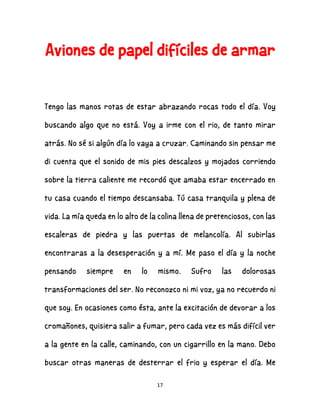 17
Aviones de papel difíciles de armar
Tengo las manos rotas de estar abrazando rocas todo el día. Voy
buscando algo que no está. Voy a irme con el rio, de tanto mirar
atrás. No sé si algún día lo vaya a cruzar. Caminando sin pensar me
di cuenta que el sonido de mis pies descalzos y mojados corriendo
sobre la tierra caliente me recordó que amaba estar encerrado en
tu casa cuando el tiempo descansaba. Tú casa tranquila y plena de
vida. La mía queda en lo alto de la colina llena de pretenciosos, con las
escaleras de piedra y las puertas de melancolía. Al subirlas
encontraras a la desesperación y a mí. Me paso el día y la noche
pensando siempre en lo mismo. Sufro las dolorosas
transformaciones del ser. No reconozco ni mi voz, ya no recuerdo ni
que soy. En ocasiones como ésta, ante la excitación de devorar a los
cromañones, quisiera salir a fumar, pero cada vez es más difícil ver
a la gente en la calle, caminando, con un cigarrillo en la mano. Debo
buscar otras maneras de desterrar el frio y esperar el día. Me
 