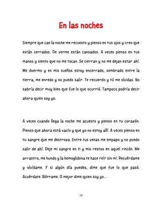 19
En las noches
Siempre que cae la noche me recuesto y pienso en tus ojos y creo que
están cerrados. De verme están cansados. A veces pienso en tus
manos y siento que no me tocan. Se cierran y no me dejan estar ahí.
Me duermo y en mis sueños estoy encerrado, sembrado entre la
tierra, me enredo y no puedo salir. Te recuerdo y tú me olvidas. No
sabría decir muy bien que fue lo que ocurrió. Tampoco podría decir
ahora quien soy yo.
A veces cuando llega la noche me acuesto y pienso en tu corazón.
Pienso que ahora está vacío y que yo no estoy allí. A veces pienso en
tu sangre que me destroza. Entre tus venas me empapo y no puedo
salir de ahí. Deje mi sangre en ti y mis restos en aquel rincón. Me
arrastro, me hundo y la hemoglobina te hace reír sin mí. Recuérdame
y olvídame. Y si algún día puedes, dime que fue lo que pasó.
Acuérdate. Bórrame. O mejor dime quien soy yo…
 