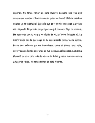 23
esperar. No tengo temor de esta muerte. Escucho una voz que
susurra mi nombre. ¿Podrías ser tu quien me llama? ¿Dónde estabas
cuando yo te esperaba? Busco lo que de ti en mí se esconde y a veces
me responde. De pronto me preguntan qué hora es. Digo tu nombre.
Me hago uno con tu risa y me olvido de mí, así como lo haces tú. La
indiferencia con la que vago en tu desvanecida memoria me define.
Entre tus relieves yo me humedezco como si fuera una raíz,
enterrada en lo más profundo de tus inexpugnables nudos. La hierba
floreció en otro ciclo más de mi era de árbol y estos huesos vuelven
a hacerse tibios. No tengo temor de esta muerte.
 