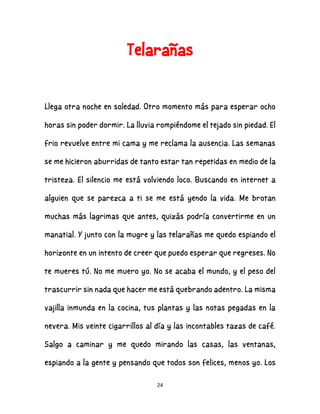 24
Telarañas
Llega otra noche en soledad. Otro momento más para esperar ocho
horas sin poder dormir. La lluvia rompiéndome el tejado sin piedad. El
frio revuelve entre mi cama y me reclama la ausencia. Las semanas
se me hicieron aburridas de tanto estar tan repetidas en medio de la
tristeza. El silencio me está volviendo loco. Buscando en internet a
alguien que se parezca a ti se me está yendo la vida. Me brotan
muchas más lagrimas que antes, quizás podría convertirme en un
manatial. Y junto con la mugre y las telarañas me quedo espiando el
horizonte en un intento de creer que puedo esperar que regreses. No
te mueres tú. No me muero yo. No se acaba el mundo, y el peso del
trascurrir sin nada que hacer me está quebrando adentro. La misma
vajilla inmunda en la cocina, tus plantas y las notas pegadas en la
nevera. Mis veinte cigarrillos al día y las incontables tazas de café.
Salgo a caminar y me quedo mirando las casas, las ventanas,
espiando a la gente y pensando que todos son felices, menos yo. Los
 
