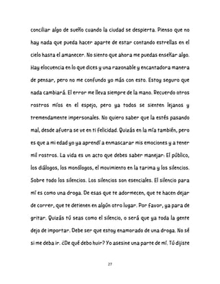 27
conciliar algo de sueño cuando la ciudad se despierta. Pienso que no
hay nada que pueda hacer aparte de estar contando estrellas en el
cielo hasta el amanecer. No siento que ahora me puedas enseñar algo.
Hay elocuencia en lo que dices y una razonable y encantadora manera
de pensar, pero no me confundo yo más con esto. Estoy seguro que
nada cambiará. El error me lleva siempre de la mano. Recuerdo otros
rostros míos en el espejo, pero ya todos se sienten lejanos y
tremendamente impersonales. No quiero saber que la estés pasando
mal, desde afuera se ve en ti felicidad. Quizás en la mía también, pero
es que a mi edad yo ya aprendí a enmascarar mis emociones y a tener
mil rostros. La vida es un acto que debes saber manejar: El público,
los diálogos, los monólogos, el movimiento en la tarima y los silencios.
Sobre todo los silencios. Los silencios son esenciales. El silencio para
mí es como una droga. De esas que te adormecen, que te hacen dejar
de correr, que te detienen en algún otro lugar. Por favor, ya para de
gritar. Quizás tú seas como el silencio, o será que ya toda la gente
dejo de importar. Debe ser que estoy enamorado de una droga. No sé
si me deba ir. ¿De qué debo huir? Yo asesine una parte de mí. Tú dijiste
 