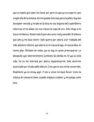 28
que no había que odiar los lunes así, pero es que yo no soporto casi
ningún día de la semana. No me quedan fuerzas para la pelea. Soy ese
boxeador vencido y tirado en la lona en una esquina del cuadrilátero
mientras otros alzan con sus manos la copa de oro. Solo tengo a mi
favor el silencio. Donde todo lo percibo como real y sensible. El silencio
que amo y me hace sentir. Solo quiero por ahora vivir rodeado del
más absoluto silencio, que ahora es mi nueva droga, mi nueva idea, mi
nuevo plan. Olvídate de todos, ya no hay en quien preocuparse. La
decepción que inherentemente contienen los demás en mí ya no está
más. Ya no me interesa por ahora impacientarme. Solo sentirme
acariciado por el adorable silencio. Creo que en eso me he convertido.
Realmente ya no estoy aquí...Y eso a veces me hace llorar. Como la
música de Leonard Cohen cuando empiezo a beber y me pongo como
loco.
 