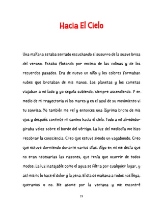 29
Hacia El Cielo
Una mañana estaba sentado escuchando el susurro de la suave brisa
del verano. Estaba flotando por encima de las colinas y de los
recuerdos pasados. Era de nuevo un niño y los colores formaban
nubes que brotaban de mis manos. Los planetas y los cometas
viajaban a mi lado y yo seguía subiendo, siempre ascendiendo. Y en
medio de mi trayectoria vi los mares y en el azul de su movimiento vi
tu sonrisa. Yo también me reí y entonces una lágrima broto de mis
ojos y después continúe mi camino hacia el cielo. Todo a mí alrededor
giraba veloz sobre el borde del vértigo. La luz del mediodía me hizo
recobrar la consciencia. Creo que estuve siendo un vagabundo. Creo
que estuve durmiendo durante varios días. Algo en mi me decía que
no eran necesarias las razones, que tenía que ocurrir de todos
modos. La luz inatajable como el agua se filtra por cualquier lugar, y
así mismo lo hace el dolor y la pena. El día de mañana a todos nos llega,
queramos o no. Me asome por la ventana y me encontré
 