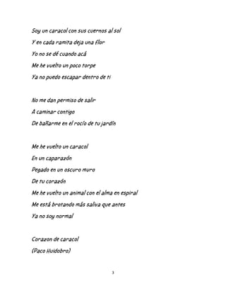 3
Soy un caracol con sus cuernos al sol
Y en cada ramita deja una flor
Yo no se dé cuando acá
Me he vuelto un poco torpe
Ya no puedo escapar dentro de ti
No me dan permiso de salir
A caminar contigo
De bañarme en el rocío de tu jardín
Me he vuelto un caracol
En un caparazón
Pegado en un oscuro muro
De tu corazón
Me he vuelto un animal con el alma en espiral
Me está brotando más saliva que antes
Ya no soy normal
Corazon de caracol
(Paco Huidobro)
 