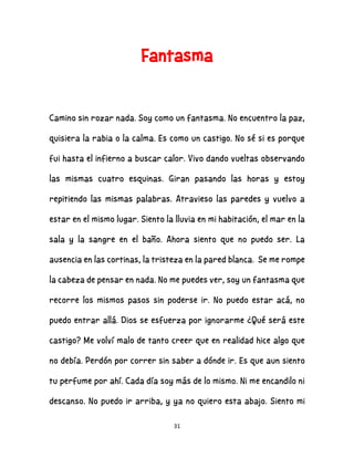 31
Fantasma
Camino sin rozar nada. Soy como un fantasma. No encuentro la paz,
quisiera la rabia o la calma. Es como un castigo. No sé si es porque
fui hasta el infierno a buscar calor. Vivo dando vueltas observando
las mismas cuatro esquinas. Giran pasando las horas y estoy
repitiendo las mismas palabras. Atravieso las paredes y vuelvo a
estar en el mismo lugar. Siento la lluvia en mi habitación, el mar en la
sala y la sangre en el baño. Ahora siento que no puedo ser. La
ausencia en las cortinas, la tristeza en la pared blanca. Se me rompe
la cabeza de pensar en nada. No me puedes ver, soy un fantasma que
recorre los mismos pasos sin poderse ir. No puedo estar acá, no
puedo entrar allá. Dios se esfuerza por ignorarme ¿Qué será este
castigo? Me volví malo de tanto creer que en realidad hice algo que
no debía. Perdón por correr sin saber a dónde ir. Es que aun siento
tu perfume por ahí. Cada día soy más de lo mismo. Ni me encandilo ni
descanso. No puedo ir arriba, y ya no quiero esta abajo. Siento mi
 