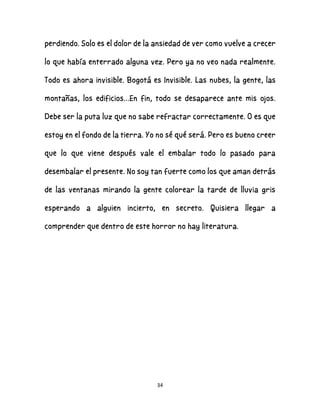 34
perdiendo. Solo es el dolor de la ansiedad de ver como vuelve a crecer
lo que había enterrado alguna vez. Pero ya no veo nada realmente.
Todo es ahora invisible. Bogotá es Invisible. Las nubes, la gente, las
montañas, los edificios…En fin, todo se desaparece ante mis ojos.
Debe ser la puta luz que no sabe refractar correctamente. O es que
estoy en el fondo de la tierra. Yo no sé qué será. Pero es bueno creer
que lo que viene después vale el embalar todo lo pasado para
desembalar el presente. No soy tan fuerte como los que aman detrás
de las ventanas mirando la gente colorear la tarde de lluvia gris
esperando a alguien incierto, en secreto. Quisiera llegar a
comprender que dentro de este horror no hay literatura.
 