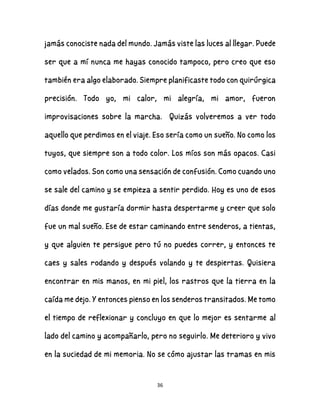 36
jamás conociste nada del mundo. Jamás viste las luces al llegar. Puede
ser que a mí nunca me hayas conocido tampoco, pero creo que eso
también era algo elaborado. Siempre planificaste todo con quirúrgica
precisión. Todo yo, mi calor, mi alegría, mi amor, fueron
improvisaciones sobre la marcha. Quizás volveremos a ver todo
aquello que perdimos en el viaje. Eso sería como un sueño. No como los
tuyos, que siempre son a todo color. Los míos son más opacos. Casi
como velados. Son como una sensación de confusión. Como cuando uno
se sale del camino y se empieza a sentir perdido. Hoy es uno de esos
días donde me gustaría dormir hasta despertarme y creer que solo
fue un mal sueño. Ese de estar caminando entre senderos, a tientas,
y que alguien te persigue pero tú no puedes correr, y entonces te
caes y sales rodando y después volando y te despiertas. Quisiera
encontrar en mis manos, en mi piel, los rastros que la tierra en la
caída me dejo. Y entonces pienso en los senderos transitados. Me tomo
el tiempo de reflexionar y concluyo en que lo mejor es sentarme al
lado del camino y acompañarlo, pero no seguirlo. Me deterioro y vivo
en la suciedad de mi memoria. No se cómo ajustar las tramas en mis
 