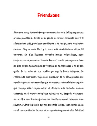 38
Friendzone
Ahora me estoy haciendo fuego en nuestra ilusoria, bella y espantosa
prisión planetaria. Tiendo a largarme a correr enredado entre el
silencio de mi vida, por favor perdóname si no te sigo, pero me aburre
caminar. Soy un alma libre y en constante movimiento al ritmo del
universo. En días lluviosos revuelvo letras melancólicas, hago
conjuros raros para exorcizarme. Fue así como la pena que sentía en
los días grises ha cambiado de vivienda, se ha marchado y no sé con
quién. En la nube de tus sueños yo soy la lluvia indigente. Se
recomienda discreción. Viajo en el planeador de mi alma y busco ese
ramillete precioso de estrellas que me mostraste con el último juguete
que te compraste. Te quiero destruir de mostrarte tanta hermosura
contenida en el mundo irreal que habita en mí, después me puedes
matar. Que cantáramos juntos esa canción se convirtió en un buen
suvenir. ¿Cómo es posible que nos pese más la vida, cuando más vacía
esta? la oscuridad es de esos vicios que duelen y son de alta fidelidad
 