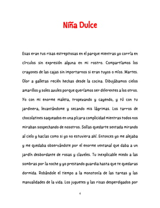 4
Niña Dulce
Esas eran tus risas estrepitosas en el parque mientras yo corría en
círculos sin expresión alguna en mi rostro. Compartíamos los
crayones de las cajas sin importarnos si eran tuyos o míos. Martes.
Olor a galletas recién hechas desde la cocina. Dibujábamos cielos
amarillos y soles azules porque queríamos ser diferentes a los otros.
Yo con mi enorme maleta, tropezando y cayendo, y tú con tu
jardinera, levantándome y secando mis lágrimas. Los tarros de
chocolatines saqueados en una pícara complicidad mientras todos nos
miraban sospechando de nosotros. Solías quedarte sentada mirando
al cielo y hacías como si yo no estuviera ahí. Entonces yo me alejaba
y me quedaba observándote por el enorme ventanal que daba a un
jardín desbordante de rosas y claveles. Tu inexplicable miedo a las
sombras por la noche y yo prestando guardia hasta que te quedaras
dormida. Robándole el tiempo a la monotonía de las tareas y las
manualidades de la vida. Los juguetes y las risas desperdigados por
 