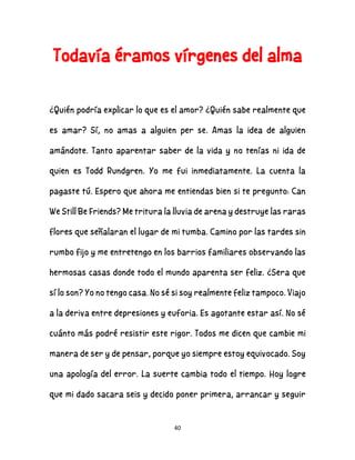 40
Todavía éramos vírgenes del alma
¿Quién podría explicar lo que es el amor? ¿Quién sabe realmente que
es amar? Sí, no amas a alguien per se. Amas la idea de alguien
amándote. Tanto aparentar saber de la vida y no tenías ni ida de
quien es Todd Rundgren. Yo me fui inmediatamente. La cuenta la
pagaste tú. Espero que ahora me entiendas bien si te pregunto: Can
We Still Be Friends? Me tritura la lluvia de arena y destruye las raras
flores que señalaran el lugar de mi tumba. Camino por las tardes sin
rumbo fijo y me entretengo en los barrios familiares observando las
hermosas casas donde todo el mundo aparenta ser feliz. ¿Sera que
sí lo son? Yo no tengo casa. No sé si soy realmente feliz tampoco. Viajo
a la deriva entre depresiones y euforia. Es agotante estar así. No sé
cuánto más podré resistir este rigor. Todos me dicen que cambie mi
manera de ser y de pensar, porque yo siempre estoy equivocado. Soy
una apología del error. La suerte cambia todo el tiempo. Hoy logre
que mi dado sacara seis y decido poner primera, arrancar y seguir
 