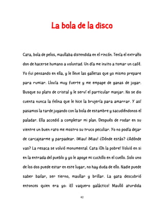 42
La bola de la disco
Cata, bola de pelos, maullaba distendida en el rincón. Tenía el extraño
don de hacerse humano a voluntad. Un día me invito a tomar un café.
Yo fui pensando en ella, y le lleve las galletas que yo mismo prepare
para rumiar. Llovía muy fuerte y me empape de ganas de jugar.
Busque su plato de cristal y le serví el particular manjar. No se dio
cuenta nunca la felina que le hice la brujería para amarrar. Y así
pasamos la tarde jugando con la bola de estambre y sacudiéndonos el
paladar. Ella accedió a completar mi plan. Después de rodar en su
vientre un buen rato me mostro su truco peculiar. Yo no podía dejar
de carcajearme y parpadear. ¡Miau! ¡Miau! ¿Dónde estás? ¿Adónde
vas? La resaca se volvió monumental. Cata ¡Oh la pobre! Volvió en si
en la entrada del pueblo y yo le apoye mi cuchillo en el cuello. Solo uno
de los dos puede estar en este lugar, no hay duda de ello. Nadie puede
saber bailar, ser tierno, maullar y brillar. La gata descubrió
entonces quien era yo: ¡El vaquero galáctico! Maulló aturdida
 