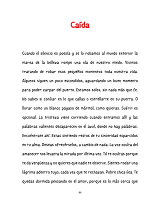44
Caída
Cuando el silencio es poesía y se lo robamos al mundo exterior la
marea de la belleza rompe una ola de nuestro miedo. Vivimos
tratando de robar esos pequeños momentos toda nuestra vida.
Algunos siguen un poco escondidos, aguardando un buen momento
para poder zarpar del puerto. Estamos solos, sin nada más que fe.
No sabes si confiar en lo que callas o estrellarte en su puerta. O
llorar como un blanco payaso de mármol, como quieras. Sufrir es
opcional. La tristeza viene corriendo cuando entramos allí y las
palabras valientes desaparecen en el azul, donde no hay palabras.
Encuéntrate ahí. Estas sintiendo restos de tu sinceridad esparcidos
en tu alma. Deseas ofrecérselos, a cambio de nada. La voz oculta del
amanecer nos levanta la mirada por última vez. Tú te ocultas porque
te da vergüenza y no quieres que nadie te observe. Sientes rodar una
lágrima adentro tuyo, cada vez que te rechazan. Pobre chica fea. Te
quedas dormida pensando en el amor, porque es lo más cerca que
 