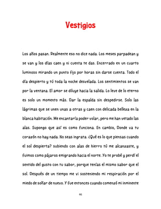 46
Vestigios
Los años pasan. Realmente eso no dice nada. Los meses parpadean y
se van y los días caen y ni cuenta te das. Encerrado en un cuarto
luminoso mirando un punto fijo por horas sin darse cuenta. Todo el
día despierto y tú toda la noche desvelada. Los sentimientos se van
por la ventana. El amor se diluye hacia la salida. Lo leve de lo eterno
es solo un momento más. Dar la espalda sin despedirse. Solo las
lágrimas que se unen unas a otras y caen con delicada belleza en la
blanca habitación. Me encantaría poder volar, pero me han vetado las
alas. Supongo que así es como funciona. En cambio, Donde va tu
corazón no hay nada. No seas ingrata. ¿Qué es lo que piensas cuando
el sol despierta? subiendo con alas de hierro tú me alcanzaste, y
fuimos como pájaros emigrando hacia el norte. Yo te probé y perdí el
sentido del gusto con tu sabor, porque tenías el mismo sabor que el
sol. Después de un tiempo me vi sosteniendo mi respiración por el
miedo de soñar de nuevo. Y fue entonces cuando comenzó mi inminente
 