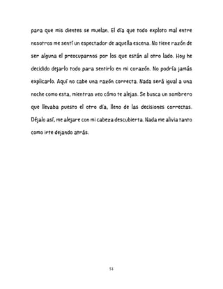 51
para que mis dientes se muelan. El día que todo exploto mal entre
nosotros me sentí un espectador de aquella escena. No tiene razón de
ser alguna el preocuparnos por los que están al otro lado. Hoy he
decidido dejarlo todo para sentirlo en mi corazón. No podría jamás
explicarlo. Aquí no cabe una razón correcta. Nada será igual a una
noche como esta, mientras veo cómo te alejas. Se busca un sombrero
que llevaba puesto el otro día, lleno de las decisiones correctas.
Déjalo así, me alejare con mi cabeza descubierta. Nada me alivia tanto
como irte dejando atrás.
 