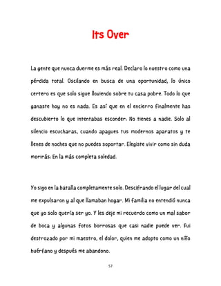 57
Its Over
La gente que nunca duerme es más real. Declaro lo nuestro como una
pérdida total. Oscilando en busca de una oportunidad, lo único
certero es que solo sigue lloviendo sobre tu casa pobre. Todo lo que
ganaste hoy no es nada. Es así que en el encierro finalmente has
descubierto lo que intentabas esconder: No tienes a nadie. Solo al
silencio escucharas, cuando apagues tus modernos aparatos y te
llenes de noches que no puedes soportar. Elegiste vivir como sin duda
morirás: En la más completa soledad.
Yo sigo en la batalla completamente solo. Descifrando el lugar del cual
me expulsaron y al que llamaban hogar. Mi familia no entendió nunca
que yo solo quería ser yo. Y les deje mi recuerdo como un mal sabor
de boca y algunas fotos borrosas que casi nadie puede ver. Fui
destrozado por mi maestro, el dolor, quien me adopto como un niño
huérfano y después me abandono.
 