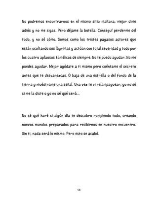 58
No podremos encontrarnos en el mismo sitio mañana, mejor dime
adiós y no me sigas. Pero déjame la botella. Conseguí perderme del
todo, y no sé cómo. Somos como los tristes payasos actores que
están ocultando sus lágrimas y actúan con total severidad y todo por
los cuatro aplausos famélicos de siempre. No te puedo ayudar. No me
puedes ayudar. Mejor ayúdate a ti mismo pero cuéntame el secreto
antes que te desvanezcas. O baja de una estrella o del fondo de la
tierra y muéstrame una señal. Una vez te vi relampaguear, yo no sé
si me la diste o yo no sé qué será…
No sé qué haré si algún día te descubro rompiendo todo, creando
nuevos mundos preparados para recibirnos en nuestro encuentro.
Sin ti, nada será lo mismo. Pero esto se acabó.
 