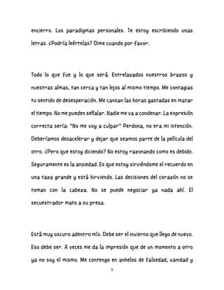 9
encierro. Los paradigmas personales. Te estoy escribiendo unas
letras. ¿Podría leértelas? Dime cuando por favor.
Todo lo que fue y lo que será. Entrelazados nuestros brazos y
nuestras almas, tan cerca y tan lejos al mismo tiempo. Me contagias
tu sentido de desesperación. Me cansan las horas gastadas en matar
el tiempo. No me pueden señalar. Nadie me va a condenar. La expresión
correcta sería: “No me voy a culpar” Perdona, no era mi intención.
Deberíamos desacelerar y dejar que seamos parte de la película del
otro. ¿Pero que estoy diciendo? No estoy razonando como es debido.
Seguramente es la ansiedad. Es que estoy sirviéndome el recuerdo en
una taza grande y está hirviendo. Las decisiones del corazón no se
toman con la cabeza. No se puede negociar ya nada ahí. El
secuestrador mato a su presa.
Está muy oscuro adentro mío. Debe ser el invierno que llego de nuevo.
Eso debe ser. A veces me da la impresión que de un momento a otro
ya no soy el mismo. Me contengo en anhelos de falsedad, vanidad y
 