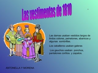 Las vestimentas de 1810 Las damas usaban vestidos largos de lindos colores, peinetones, abanicos y algunas  sombrillas. Los caballeros usaban galeras Los gauchos usaban  ponchos, pantalones cortitos  y zapatos. ANTONELLA Y MORENA 