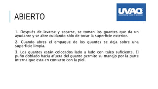 ABIERTO
1. Después de lavarse y secarse, se toman los guantes que da un
ayudanre y se abre cuidando sólo de tocar la superﬁcie exterior.
2. Cuando abres el empaque de los guantes se deja sobre una
superficie limpia.
3. Los guantes están colocados lado a lado con talco suﬁciente. El
puño doblado hacia afuera del guante permite su manejo por la parte
interna que esta en contacto con la piel.
 