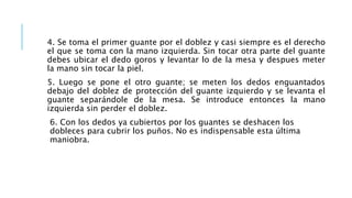 4. Se toma el primer guante por el doblez y casi siempre es el derecho
el que se toma con la mano izquierda. Sin tocar otra parte del guante
debes ubicar el dedo goros y levantar lo de la mesa y despues meter
la mano sin tocar la piel.
5. Luego se pone el otro guante; se meten los dedos enguantados
debajo del doblez de protección del guante izquierdo y se levanta el
guante separándole de la mesa. Se introduce entonces la mano
izquierda sin perder el doblez.
6. Con los dedos ya cubiertos por los guantes se deshacen los
dobleces para cubrir los puños. No es indispensable esta última
maniobra.
 