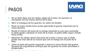 1. No se debe dejar que los dedos salgan de la bata, los guantes se
manipulan con las manos dentro de la bata.
2. Abrir el empaque de los guantes sin soltar los bordes.
3. Poner la mano viendo hacia arriba agarrando el guante izquierdo con la
mano derecha.
4. Desde el interior del puño de la manga izquierda la usas para acomodar
tu dedo gordo y después el resto de la mano, la palma debe seguir viendo
hacia arriba.
5. Mantener los dedos dentro del puño de la bata y checar que el dedo
gordo este más allá de la costura que une la manga con el puño de la
bata.
6. Tome el puño del guante izquierdo y avance la mano dentro del guante.
Después de enguantarse verifique que los guantes no estén pinchados o
desgarrados.
PASOS
 