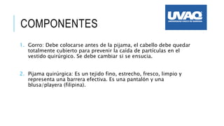 COMPONENTES
1. Gorro: Debe colocarse antes de la pijama, el cabello debe quedar
totalmente cubierto para prevenir la caída de partículas en el
vestido quirúrgico. Se debe cambiar si se ensucia.
2. Pijama quirúrgica: Es un tejido fino, estrecho, fresco, limpio y
representa una barrera efectiva. Es una pantalón y una
blusa/playera (filipina).
 