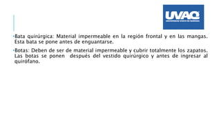•Bata quirúrgica: Material impermeable en la región frontal y en las mangas.
Esta bata se pone antes de enguantarse.
•Botas: Deben de ser de material impermeable y cubrir totalmente los zapatos.
Las botas se ponen después del vestido quirúrgico y antes de ingresar al
quirófano.
 