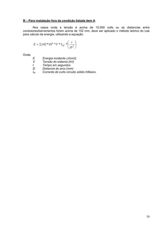 B – Para instalação fora da condição listada item A
Nos casos onde a tensão é acima de 15.000 volts ou as distancias entre
condutores/barramentos forem acima de 152 mm, deve ser aplicado o método teórico do Lee
para calculo da energia, utilizando a equação.






= 2
6
***10*142,2
D
t
IVE bf
Onde:
E Energia incidente (J/cm2)
V Tensão do sistema (kV)
t Tempo em segundos
D Distancia do arco (mm)
Ibf Corrente de curto circuito sólido trifásico.
10
 