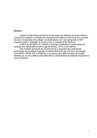 Resumo:
Apesar de todo desenvolvimento da tecnologia de detecção de arcos internos,
medidas de proteção e evolução dos equipamentos elétricos à prova de arco, sempre
haverá a necessidade de proteger os trabalhadores com uso apropriado do EPI
enquanto existir a interação do homem com os equipamentos elétricos.
A NR-6 do Ministério do Trabalho e Emprego estabelece a necessidade de
proteção dos trabalhadores contra agente térmico, como o arco elétrico.
Este trabalho apresenta as características e requisitos das vestimentas
apropriadas para proteção baseado no desenvolvimento das normas e tecnologias
como NFPA, ASTM, IEC e CENELEC e os passos para determinação da energia
liberada por um arco elétrico para determinar a característica de proteção requerida no
local de trabalho.
2
 