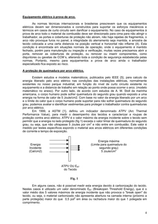 Equipamento elétrico à prova de arco.
As normas técnicas internacionais e brasileiras prescrevem que os equipamentos
elétricos devem ser dimensionados e construídos para suportar os esforços mecânicos e
térmicos em casos de curto circuito sem danificar o equipamento. No caso de equipamentos à
prova de arco todo o material da combustão deve ser direcionado para cima para não atingir o
trabalhador, as portas e coberturas de proteção não abram, não haja rajadas de fragmentos, o
arco não provoque furos no painel, a integridade do aterramento seja mantida, e amostra de
tecido colocada a uma certa distancia na posição vertical e horizontal não inflame (4). Esta
condição é encontrada em situações normais de operação, onde o equipamento é mantido
fechado, porém para manutenção ou inspeção e verificação, muitas vezes precisamos abrir a
porta, remover as coberturas de proteção, ou remover ou inserir componentes, como
disjuntores ou gavetas de CCM´s, alterando toda a condição de segurança estabelecida pelas
normas. Portanto, mesmo para equipamentos a prova de arco ainda o trabalhador
especializado fica exposto ao risco.
A proteção de queimadura por arco elétrico.
Existem estudos e modelos matemáticos, publicados pelo IEEE {5}, para calculo da
energia liberado pelo arco elétrico nas condições das instalações elétricas, normalmente
existentes no nosso parque industrial, em função do nível de curto circuito existente no
equipamento e a distancia de trabalho em relação ao ponto onde possa ocorrer o arco. (modelo
matemático no anexo). Por outro lado, de acordo com estudos de A. M. Stoll da marinha
americana, o corpo humano pode sofrer queimadura do segundo grau quando exposto a uma
energia na forma de calor de 5 Joule/cm2. Com base no valor da energia liberado por um arco
e o limite do calor que o corpo humano pode suportar para não sofrer queimadura do segundo
grau, podemos avaliar e identificar vestimentas para proteger o trabalhador contra queimaduras
por arco elétrico.
Em 1999, a ASTM {1}, definiu um indicador denominado ATPV (Arc Thermal
Performance Value), para medir o desempenho dos tecidos e caracterizar a roupas de
proteção contra arco elétrico. ATPV é o valor máximo da energia incidente sobre o tecido sem
permitir que a energia no lado protegido (fig 1) exceda o valor limiar de queimadura do segundo
grau, ou seja, que não ultrapasse 5 Joules por cm2
e não entre em combustão. Este valor é
medido por testes específicos expondo o material aos arcos elétricos em diferentes condições
de corrente e tempo de exposição.
Energia máxima
(Limite para queimadura do
segundo grau)
5 Joule/cm2
Energia
Incidente
(Cal/cm2)
ATPV OU EBT
do Tecido
Fig. 1
Em alguns casos, não é possível medir esta energia devido à carbonização do tecido.
Nestes casos é utilizado um valor denominado EBT (Breakopen Threshold Energy), que é o
valor médio dos 5 valores máximos de energia incidente que não provoca o "break open" do
tecido, ou seja, o material carbonizado não apresenta abertura na camada interna (próximo a
parte protegida) maior do que 0,5 pol2
em área ou rachadura maior do que 1 polegada em
comprimento.
4
 