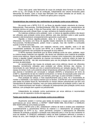 Como regra geral, cada fabricante de roupa de proteção deve fornecer os valores do
ATPV ou EBT, em função do tipo da confecção, independente dos valores fornecidos pelos
fabricantes de tecidos. Caso a roupa seja fabricada com várias camadas de um tecido, ou
composição de tecidos diferentes, o mesmo se aplica para o conjunto.
Características dos materiais das vestimentas de proteção contra arcos elétricos.
De acordo com o NFPA 70 E (7), as fibras de algodão tratado retardante de chamas,
Meta-aramida, Para-aramida, Poli-Benzimidazole (PBI) são materiais com características de
proteção térmica em geral. A fibra de Para-amida, além da proteção térmica, ainda tem uma
característica que evita o Break Open, ou seja, rachadura do material carbonizado.
Os materiais sintéticos como poliéster, nylon, e mistura de algodão-sintético não devem
ser utilizados para proteção contra arcos elétricos, pois elas derretem sobre a pele quando
exposto à alta temperatura conseqüentemente agravando a queimadura.
Algodão e mistura algodão-poliester, seda, lã e nylon são considerados materiais
inflamáveis. Os tecidos com fibras de algodão tratado retardante de chamas, Meta-aramida,
Para-aramida, Poli-Benzimidazole, podem iniciar a ignição, mas não mantêm a combustão
quando a fonte for removida.
As vestimentas fabricadas com materiais naturais como, algodão, seda e lã são
consideradas aceitáveis, de acordo com NFPA, se a análise determinar que o tecido não
continuará queimando nas condições de exposição ao arco elétrico.
O NFPA expressa claramente que as fibras sintéticas puras de nylon, poliéster, rayon
ou mistura destes materiais com algodão, não devem ser utilizados como material de proteção
contra arcos elétricos. Alguns tecidos resistentes a chamas como modacrylico não resistente a
chama e algodão tratado retardante de chamas non-duráveis, conforme critério de teste de
durabilidade da ASTM, não são recomendados para uso de proteção dos trabalhadores em
serviços de eletricidade.
As características das roupas de proteção para arcos elétricos devem ser diferentes
daquelas normalmente utilizadas para proteção por efeitos térmicos das chamas. A
transmissão do calor liberado por arco é predominantemente por radiação (aprox. 90%) num
espaço de tempo muito curto podendo atingir temperaturas altíssimas como 20.0000
C. O calor
das chamas é transferido por convecção e radiação (50/50%) a temperatura em torno de
2.0000
C, dependendo do tipo do material combustível, e o tempo de exposição pode variar em
função do tipo de proteção requerido, por exemplo, para fuga, ou para combate a incêndio.
Para proteção da cabeça, e mais especificamente para a face, há a necessidade de
manter a visibilidade, e da mesma maneira que os tecidos, a ASTM tem uma norma específica
para testes de protetor facial (8). Normalmente os visores utilizam policarbonato que tem uma
característica de absorver impactos, mas com baixa performance de proteção contra o calor do
arco. O desenvolvimento tem levado a utilização do polipropionato para proteção contra arcos
elétricos, com proteção bem superior ao policarbonato.
Independente da proteção contra queimaduras por arcos elétricos é recomendado
sempre o uso de capacete e óculos de segurança.
Testes para tecidos e roupas de proteção contra arcos elétricos
Atualmente existem 3 normas para testes de tecidos e roupas para proteção contra
queimaduras por arcos elétricos, a ASTM-F 1959/F1959M-1999, IEC-61482-1 e CENELEC
ENV 50354:2000 da comunidade européia.
Tanto a ASTM como a IEC, estabelecem critérios de teste e analise para estabelecer
quantitativamente a característica térmica do material e o desempenho de proteção com
determinação do ATPV ou EBT assim permitindo comparar o desempenho de diferentes
materiais de proteção e escolher a proteção mais adequada para o nível de risco existente no
local de trabalho. A CENELEC estabelece critério de teste qualitativo definindo a corrente e
tempo do arco, sem medição da energia, e verifica se o material passou ou não passou no
5
 