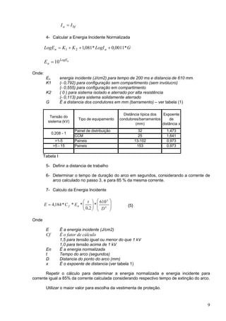 bfa II =
4- Calcular a Energia Incidente Normalizada
GLogIKKLogE an *0011,0*081,121 +++=
nLogE
nE 10=
Onde:
En energia incidente (J/cm2) para tempo de 200 ms e distancia de 610 mm.
K1 (- 0,792) para configuração sem compartimento (sem invólucro)
(- 0,555) para configuração em compartimento
K2 ( 0 ) para sistema isolado e aterrado por alta resistência
(- 0,113) para sistema solidamente aterrado
G É a distancia dos condutores em mm (barramento) – ver tabela (1)
Tensão do
sistema (kV)
Tipo de equipamento
Distância típica dos
condutores/barramentos
(mm)
Expoente
de
distância x
Painel de distribuição 32 1,473
CCM 25 1,641
>1-5 Paineis 13-102 0,973
>5 - 15 Paineis 153 0,973
0,208 - 1
Tabela I
5- Definir a distancia de trabalho
6- Determinar o tempo de duração do arco em segundos, considerando a corrente de
arco calculado no passo 3, e para 85 % da mesma corrente.
7- Calculo da Energia Incidente














= x
x
nf
D
t
ECE
610
*
2,0
***184,4 {5}
Onde
E É a energia incidente (J/cm2)
Cf É o fator de cálculo
1,5 para tensão igual ou menor do que 1 kV
1,0 para tensão acima de 1 kV
En É a energia normalizada
t Tempo do arco (segundos)
D Distancia do ponto do arco (mm)
x É o expoente de distancia (ver tabela 1)
Repetir o cálculo para determinar a energia normalizada e energia incidente para
corrente igual a 85% da corrente calculada considerando respectivo tempo de extinção do arco.
Utilizar o maior valor para escolha da vestimenta de proteção.
9
 